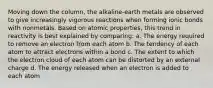 Moving down the column, the alkaline-earth metals are observed to give increasingly vigorous reactions when forming ionic bonds with nonmetals. Based on atomic properties, this trend in reactivity is best explained by comparing: a. The energy required to remove an electron from each atom b. The tendency of each atom to attract electrons within a bond c. The extent to which the electron cloud of each atom can be distorted by an external charge d. The energy released when an electron is added to each atom