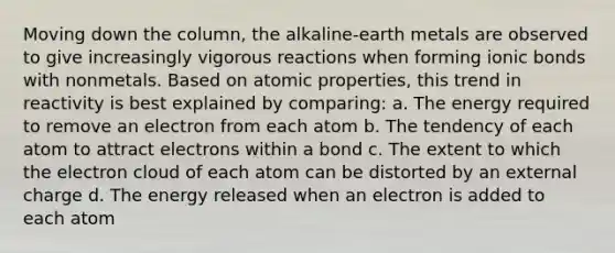 Moving down the column, the alkaline-earth metals are observed to give increasingly vigorous reactions when forming <a href='https://www.questionai.com/knowledge/kvOuFG6fy1-ionic-bonds' class='anchor-knowledge'>ionic bonds</a> with nonmetals. Based on atomic properties, this trend in reactivity is best explained by comparing: a. The energy required to remove an electron from each atom b. The tendency of each atom to attract electrons within a bond c. The extent to which the electron cloud of each atom can be distorted by an external charge d. The energy released when an electron is added to each atom