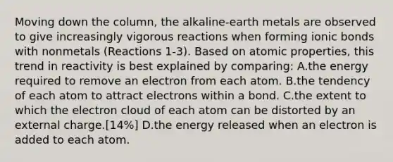 Moving down the column, the alkaline-earth metals are observed to give increasingly vigorous reactions when forming ionic bonds with nonmetals (Reactions 1-3). Based on atomic properties, this trend in reactivity is best explained by comparing: A.the energy required to remove an electron from each atom. B.the tendency of each atom to attract electrons within a bond. C.the extent to which the electron cloud of each atom can be distorted by an external charge.[14%] D.the energy released when an electron is added to each atom.