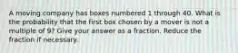 A moving company has boxes numbered 1 through 40. What is the probability that the first box chosen by a mover is not a multiple of 9? Give your answer as a fraction. Reduce the fraction if necessary.