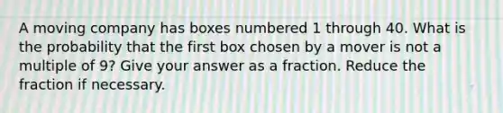 A moving company has boxes numbered 1 through 40. What is the probability that the first box chosen by a mover is not a multiple of 9? Give your answer as a fraction. Reduce the fraction if necessary.