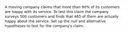 A moving company claims that more than 90% of its customers are happy with its service. To test this claim the company surveys 500 customers and finds that 465 of them are actually happy about the service. Set up the null and alternative hypotheses to test for the company's claim.