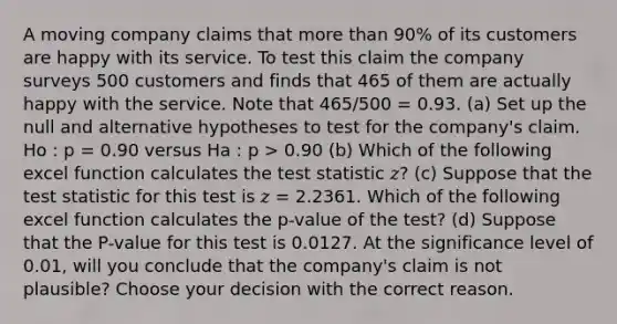 A moving company claims that more than 90% of its customers are happy with its service. To test this claim the company surveys 500 customers and finds that 465 of them are actually happy with the service. Note that 465/500 = 0.93. (a) Set up the null and alternative hypotheses to test for the company's claim. Ho : p = 0.90 versus Ha : p > 0.90 (b) Which of the following excel function calculates the test statistic 𝑧? (c) Suppose that the test statistic for this test is 𝑧 = 2.2361. Which of the following excel function calculates the p-value of the test? (d) Suppose that the P-value for this test is 0.0127. At the significance level of 0.01, will you conclude that the company's claim is not plausible? Choose your decision with the correct reason.