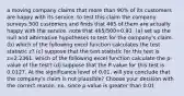 a moving company claims that more than 90% of its customers are happy with its service. to test this claim the company surveys 500 customers and finds that 465 of them are actually happy with the service. note that 465/500=0.93. (a) set up the null and alternative hypotheses to test for the company's claim. (b) which of the following excel function calculates the test statistic z? (c) suppose that the test statistic for this test is z=2.2361. which of the following excel function calculate the p-value of the test? (d) suppose that the P-value for this test is 0.0127. At the significance level of 0.01, will you conclude that the company's claim is not plausible? Choose your decision with the correct reason. no, since p-value is greater than 0.01