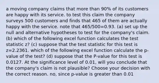 a moving company claims that more than 90% of its customers are happy with its service. to test this claim the company surveys 500 customers and finds that 465 of them are actually happy with the service. note that 465/500=0.93. (a) set up the null and alternative hypotheses to test for the company's claim. (b) which of the following excel function calculates the test statistic z? (c) suppose that the test statistic for this test is z=2.2361. which of the following excel function calculate the p-value of the test? (d) suppose that the P-value for this test is 0.0127. At the significance level of 0.01, will you conclude that the company's claim is not plausible? Choose your decision with the correct reason. no, since p-value is greater than 0.01