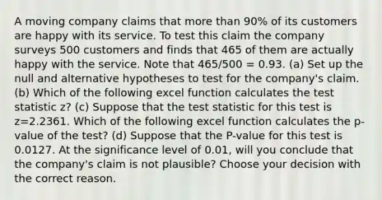 A moving company claims that <a href='https://www.questionai.com/knowledge/keWHlEPx42-more-than' class='anchor-knowledge'>more than</a> 90% of its customers are happy with its service. To test this claim the company surveys 500 customers and finds that 465 of them are actually happy with the service. Note that 465/500 = 0.93. (a) Set up the null and alternative hypotheses to test for the company's claim. (b) Which of the following excel function calculates <a href='https://www.questionai.com/knowledge/kzeQt8hpQB-the-test-statistic' class='anchor-knowledge'>the test statistic</a> z? (c) Suppose that the test statistic for this test is z=2.2361. Which of the following excel function calculates the p-value of the test? (d) Suppose that the P-value for this test is 0.0127. At the significance level of 0.01, will you conclude that the company's claim is not plausible? Choose your decision with the correct reason.