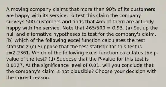 A moving company claims that more than 90% of its customers are happy with its service. To test this claim the company surveys 500 customers and finds that 465 of them are actually happy with the service. Note that 465/500 = 0.93. (a) Set up the null and alternative hypotheses to test for the company's claim. (b) Which of the following excel function calculates the test statistic z (c) Suppose that the test statistic for this test is z=2.2361. Which of the following excel function calculates the p-value of the test? (d) Suppose that the P-value for this test is 0.0127. At the significance level of 0.01, will you conclude that the company's claim is not plausible? Choose your decision with the correct reason.