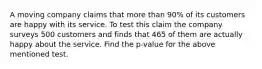 A moving company claims that more than 90% of its customers are happy with its service. To test this claim the company surveys 500 customers and finds that 465 of them are actually happy about the service. Find the p-value for the above mentioned test.