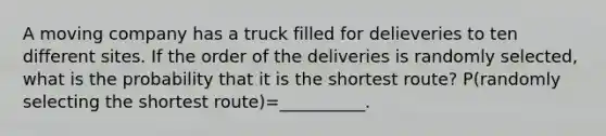 A moving company has a truck filled for delieveries to ten different sites. If the order of the deliveries is randomly selected, what is the probability that it is the shortest route? P(randomly selecting the shortest route)=__________.