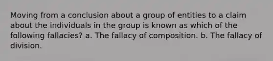 Moving from a conclusion about a group of entities to a claim about the individuals in the group is known as which of the following fallacies? a. The fallacy of composition. b. The fallacy of division.