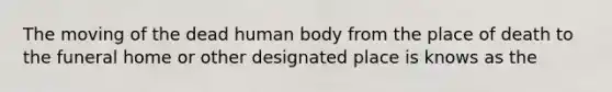 The moving of the dead human body from the place of death to the funeral home or other designated place is knows as the