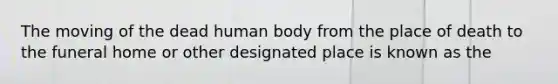 The moving of the dead human body from the place of death to the funeral home or other designated place is known as the