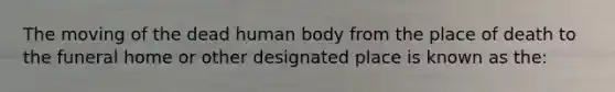 The moving of the dead human body from the place of death to the funeral home or other designated place is known as the: