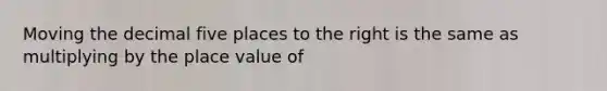 Moving the decimal five places to the right is the same as multiplying by the place value of