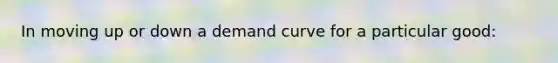 In moving up or down a demand curve for a particular good: