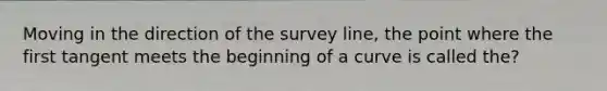 Moving in the direction of the survey line, the point where the first tangent meets the beginning of a curve is called the?