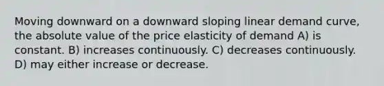 Moving downward on a downward sloping linear demand curve, the absolute value of the price elasticity of demand A) is constant. B) increases continuously. C) decreases continuously. D) may either increase or decrease.