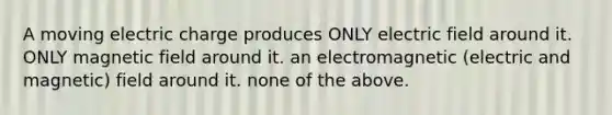 A moving electric charge produces ONLY electric field around it. ONLY magnetic field around it. an electromagnetic (electric and magnetic) field around it. none of the above.