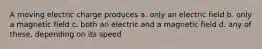 A moving electric charge produces a. only an electric field b. only a magnetic field c. both an electric and a magnetic field d. any of these, depending on its speed