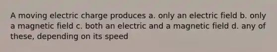 A moving electric charge produces a. only an electric field b. only a magnetic field c. both an electric and a magnetic field d. any of these, depending on its speed