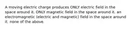 A moving electric charge produces ONLY electric field in the space around it. ONLY magnetic field in the space around it. an electromagnetic (electric and magnetic) field in the space around it. none of the above.