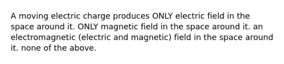 A moving electric charge produces ONLY electric field in the space around it. ONLY magnetic field in the space around it. an electromagnetic (electric and magnetic) field in the space around it. none of the above.