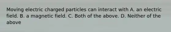 Moving electric charged particles can interact with A. an electric field. B. a magnetic field. C. Both of the above. D. Neither of the above