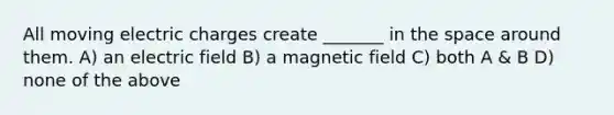 All moving electric charges create _______ in the space around them. A) an electric field B) a magnetic field C) both A & B D) none of the above