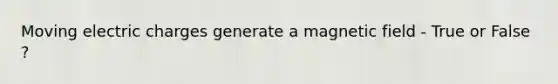 Moving electric charges generate a magnetic field - True or False ?
