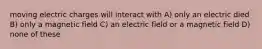 moving electric charges will interact with A) only an electric died B) only a magnetic field C) an electric field or a magnetic field D) none of these