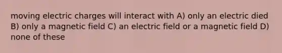 moving electric charges will interact with A) only an electric died B) only a magnetic field C) an electric field or a magnetic field D) none of these