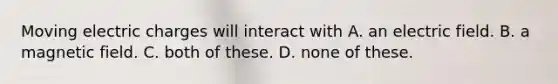 Moving electric charges will interact with A. an electric field. B. a magnetic field. C. both of these. D. none of these.