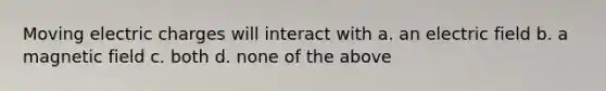 Moving electric charges will interact with a. an electric field b. a magnetic field c. both d. none of the above