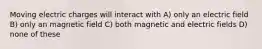 Moving electric charges will interact with A) only an electric field B) only an magnetic field C) both magnetic and electric fields D) none of these