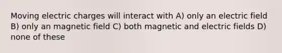 Moving electric charges will interact with A) only an electric field B) only an magnetic field C) both magnetic and electric fields D) none of these