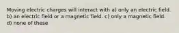 Moving electric charges will interact with a) only an electric field. b) an electric field or a magnetic field. c) only a magnetic field. d) none of these