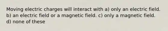 Moving electric charges will interact with a) only an electric field. b) an electric field or a magnetic field. c) only a magnetic field. d) none of these