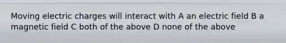 Moving electric charges will interact with A an electric field B a magnetic field C both of the above D none of the above