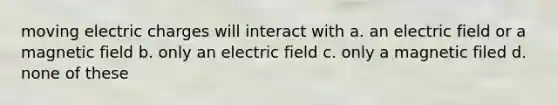 moving electric charges will interact with a. an electric field or a magnetic field b. only an electric field c. only a magnetic filed d. none of these