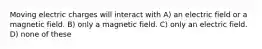 Moving electric charges will interact with A) an electric field or a magnetic field. B) only a magnetic field. C) only an electric field. D) none of these