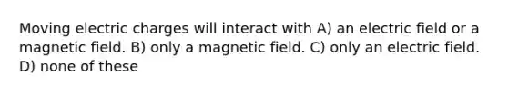 Moving electric charges will interact with A) an electric field or a magnetic field. B) only a magnetic field. C) only an electric field. D) none of these