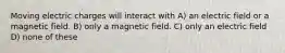 Moving electric charges will interact with A) an electric field or a magnetic field. B) only a magnetic field. C) only an electric field D) none of these