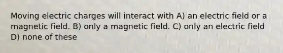 Moving electric charges will interact with A) an electric field or a magnetic field. B) only a magnetic field. C) only an electric field D) none of these