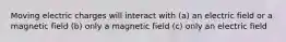 Moving electric charges will interact with (a) an electric field or a magnetic field (b) only a magnetic field (c) only an electric field