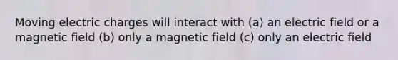 Moving electric charges will interact with (a) an electric field or a magnetic field (b) only a magnetic field (c) only an electric field