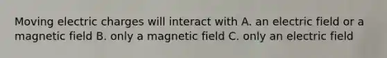 Moving electric charges will interact with A. an electric field or a magnetic field B. only a magnetic field C. only an electric field