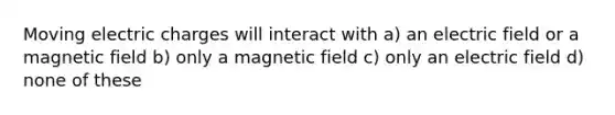 Moving electric charges will interact with a) an electric field or a magnetic field b) only a magnetic field c) only an electric field d) none of these