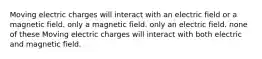 Moving electric charges will interact with an electric field or a magnetic field. only a magnetic field. only an electric field. none of these Moving electric charges will interact with both electric and magnetic field.