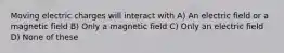 Moving electric charges will interact with A) An electric field or a magnetic field B) Only a magnetic field C) Only an electric field D) None of these