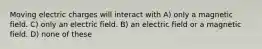 Moving electric charges will interact with A) only a magnetic field. C) only an electric field. B) an electric field or a magnetic field. D) none of these